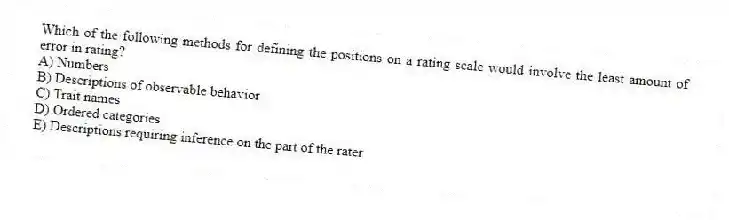 Which of the following methods for defining the positions on a rating scale would involve the least amount of error in rating?
A) Numbers
B) Descriptions of observable behavior
C) Trait names
D) Ordered categories
E) Descriptions requiring inference on the part of the rater