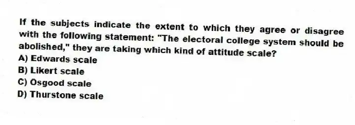 If the subjects indicate the extent to which they agree or disagree with the following statement: "The electoral college system should be abolished," they are taking which kind of attitude scale?
A) Edwards scale
B) Likert scale
C) Osgood scale
D) Thurstone scale
