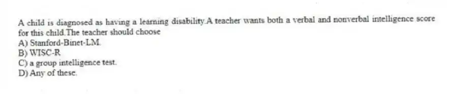 A child is diagnosed as having a learning disability.A teacher wants both a verbal and nonverbal intelligence score for this child.The teacher should choose
A) Stanford-Binet-LM.
B) WISC-R
C) a group intelligence test.
D) Any of these.