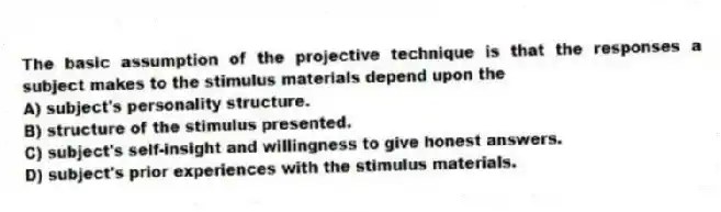 The basic assumption of the projective technique is that the responses a subject makes to the stimulus materials depend upon the
A) subject's personality structure.
B) structure of the stimulus presented.
C) subject's self-insight and willingness to give honest answers.
D) subject's prior experiences with the stimulus materials.