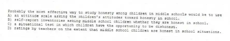 Probably the most effective way to study honesty among children in middle schools would be to use
A) an attitude scale asking the children's attitudes toward honesty in school.
B) self-report inventories asking middle school children whether they are honest in school.
C) a situational test in which children have the opportunity to be dishonest.
D) ratings by teachers on the extent that middle school children are honest in school situations.