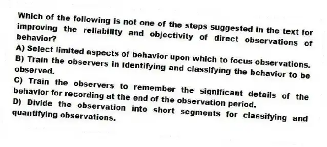 Which of the following is not one of the steps suggested in the text for improving the reliability and objectivity of direct observations of behavior?
A) Select limited aspects of behavior upon which to focus observations.
B) Train the observers in identifying and classifying the behavior to be observed.
C) Train the observers to remember the significant details of the behavior for recording at the end of the observation period.
D) Divide the observation into short segments for classifying and quantifying observations.