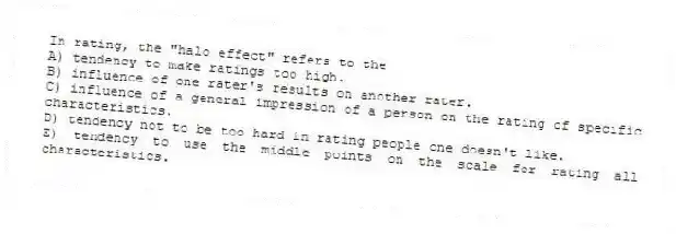In rating, the "halo effect" refers to the
A) tendency to make ratings too high.
B) influence of one rater's results on another rater.
C) influence of a general impression of a person on the rating of specific characteristics.
D) tendency not to be too hard in rating people one doesn't like.
E) tendency to use the middle points on the scale for rating all characteristics.