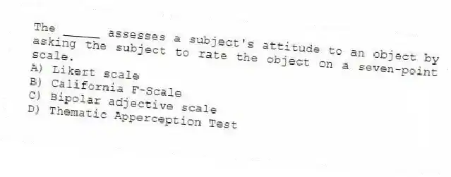 The _____ assesses a subject's attitude to an object by asking the subject to rate the object on a seven-point scale.
A) Likert scale
B) California F-Scale
C) Bipolar adjective scale
D) Thematic Apperception Test