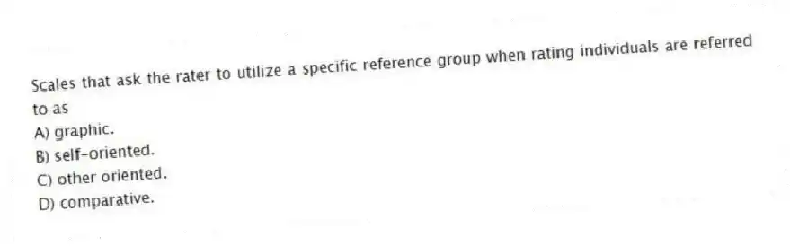 Scales that ask the rater to utilize a specific reference group when rating individuals are referred to as
A) graphic.
B) self-oriented.
C) other oriented.
D) comparative.
