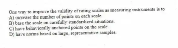One way to improve the validity of rating scales as measuring instruments is to
A) increase the number of points on each scale.
B) base the scale on carefully standardized situations.
C) have behaviorally anchored points on the scale.
D) have norms based on large, representative samples.