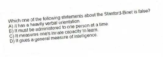 Which one of the following statements about the Stanford-Binet is false?
A) It has a heavily verbal orientation.
B) It must be administered to one person at a time.
C) It measures one's innate capacity to learn.
D) It gives a general measure of intelligence.