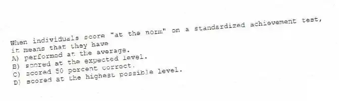 When individuals score "at the norm" on a standardized achievement test, it means that they have
A) performed at the average.
B) scored at the expected level.
C) scored 50 percent correct.
D) scored at the highest possible level.