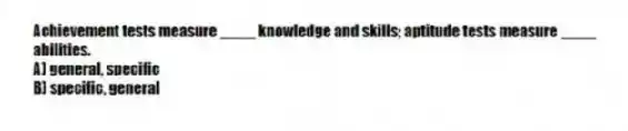 Achievement tests measure ____ knowledge and skills; aptitude tests measure ____ abilities.
A) general, specific
B) specific, general
