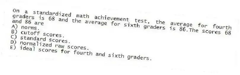 On a standardized math achievement test, the average for fourth graders is 68 and the average for sixth graders is 86.The scores 68 and 86 are
A) norms.
B) cutoff scores.
C) standard scores.
D) normalized raw scores.
E) ideal scores for fourth and sixth graders.