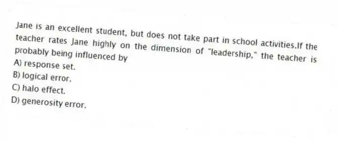 Jane is an excellent student, but does not take part in school activities.If the teacher rates Jane highly on the dimension of "leadership," the teacher is probably being influenced by
A) response set.
B) logical error.
C) halo effect.
D) generosity error.