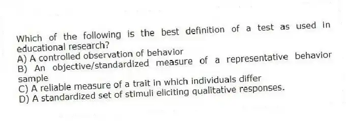 Which of the following is the best definition of a test as used in educational research?
A) A controlled observation of behavior
B) An objective/standardized measure of a representative behavior sample
C) A reliable measure of a trait in which individuals differ
D) A standardized set of stimuli eliciting qualitative responses.