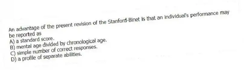 An advantage of the present revision of the Stanford-Binet is that an individual's performance may be reported as
A) a standard score.
B) mental age divided by chronological age.
C) simple number of correct responses.
D) a profile of separate abilities.
