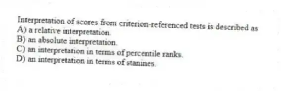 Interpretation of scores from criterion-referenced tests is described as
A) a relative interpretation.
B) an absolute interpretation.
C) an interpretation in terms of percentile ranks.
D) an interpretation in terms of stanines.