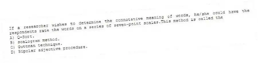 If a researcher wishes to determine the connotative meaning of words, he/she could have the respondents rate the words on a series of seven-point scales.This method is called the
A) Q-Sort.
B) scalogram method.
C) Guttman technique.
D) Bipolar adjective procedure.