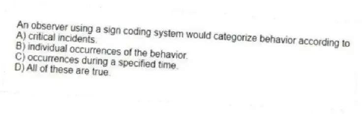 An observer using a sign coding system would categorize behavior according to
A) critical incidents.
B) individual occurrences of the behavior.
C) occurrences during a specified time.
D) All of these are true.