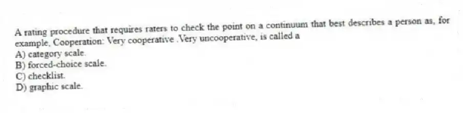 A rating procedure that requires raters to check the point on a continuum that best describes a person as, for example, Cooperation: Very cooperative .Very uncooperative, is called a
A) category scale.
B) forced-choice scale.
C) checklist.
D) graphic scale.
