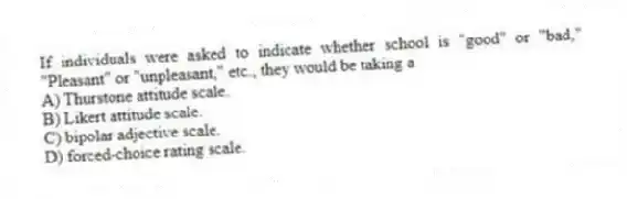 If individuals were asked to indicate whether school is "good" or "bad," "Pleasant" or "unpleasant," etc., they would be taking a
A) Thurstone attitude scale.
B) Likert attitude scale.
C) bipolar adjective scale.
D) forced-choice rating scale.