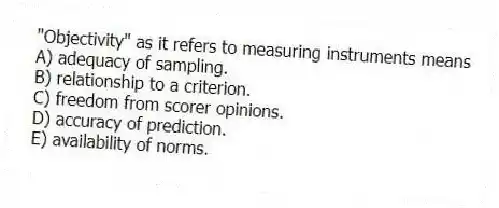 "Objectivity" as it refers to measuring instruments means
A) adequacy of sampling.
B) relationship to a criterion.
C) freedom from scorer opinions.
D) accuracy of prediction.
E) availability of norms.