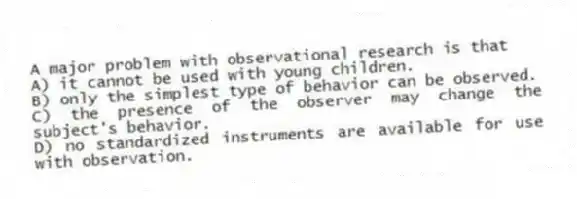 A major problem with observational research is that
A) it cannot be used with young children.
B) only the simplest type of behavior can be observed.
C) the presence of the observer may change the subject's behavior.
D) no standardized instruments are available for use with observation.