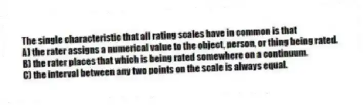 The single characteristic that all rating scales have in common is that
A) the rater assigns a numerical value to the object, person, or thing being rated.
B) the rater places that which is being rated somewhere on a continuum.
C) the interval between any two points on the scale is always equal.