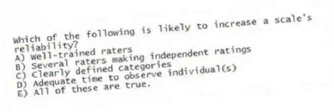 Which of the following is likely to increase a scale's reliability?
A) Well-trained raters
B) Several raters making independent ratings
C) Clearly defined categories
D) Adequate time to observe individual(s)
E) All of these are true.