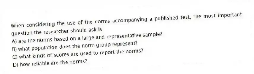 When considering the use of the norms accompanying a published test, the most important question the researcher should ask is
A) are the norms based on a large and representative sample?
B) what population does the norm group represent?
C) what kinds of scores are used to report the norms?
D) how reliable are the norms?