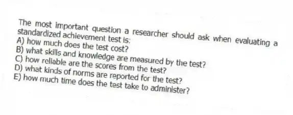 The most important question a researcher should ask when evaluating a standardized achievement test is:
A) how much does the test cost?
B) what skills and knowledge are measured by the test?
C) how reliable are the scores from the test?
D) what kinds of norms are reported for the test?
E) how much time does the test take to administer?