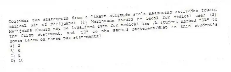 Consider two statements from a Likert attitude scale measuring attitudes toward medical use of marijuana: (1) Marijuana should be legal for medical use; (2) Marijuana should not be legalized even for medical use .A student marked "SA" to the first statement, and "SD" to the second statement.What is this student's score based on these two statements?
A) 2
B) 6
C) 8
D) 10
