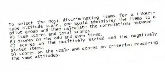 To select the most discriminating items for a Likert-type attitude scale, one would administer the items to a pilot group and then calculate the correlations between
A) item scores and total scores.
B) scores on the odd and even items.
C) scores on the positively stated and the negatively stated items.
D) scores on the scale and scores on criterion measuring the same attitudes.
