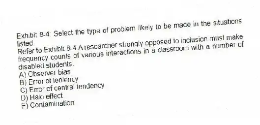 Exhibit 8-4: Select the type of problem likely to be made in the situations listed.
-Refer to Exhibit 8-4.A researcher strongly opposed to inclusion must make frequency counts of various interactions in a classroom with a number of disabled students.
A) Observer bias
B) Error of leniency
C) Error of central tendency
D) Halo effect
E) Contamination
