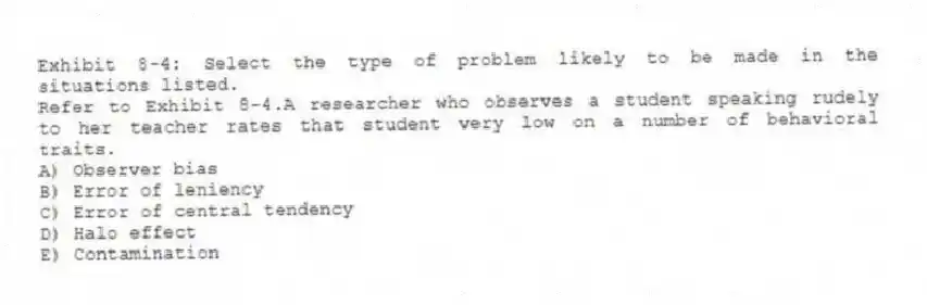 Exhibit 8-4: Select the type of problem likely to be made in the situations listed.
-Refer to Exhibit 8-4.A researcher who observes a student speaking rudely to her teacher rates that student very low on a number of behavioral traits.
A) Observer bias
B) Error of leniency
C) Error of central tendency
D) Halo effect
E) Contamination