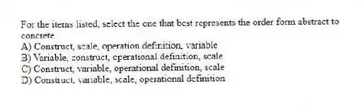 For the items listed, select the one that best represents the order form abstract to concrete.
A) Construct, scale, operation definition, variable
B) Variable, construct, operational definition, scale
C) Construct, variable, operational definition, scale
D) Construct, variable, scale, operational definition
