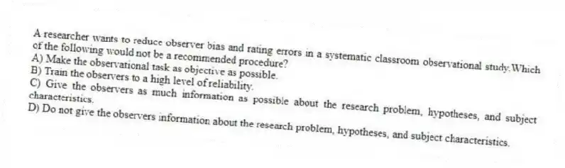 A researcher wants to reduce observer bias and rating errors in a systematic classroom observational study.Which of the following would not be a recommended procedure?
A) Make the observational task as objective as possible.
B) Train the observers to a high level of reliability.
C) Give the observers as much information as possible about the research problem, hypotheses, and subject characteristics.
D) Do not give the observers information about the research problem, hypotheses, and subject characteristics.