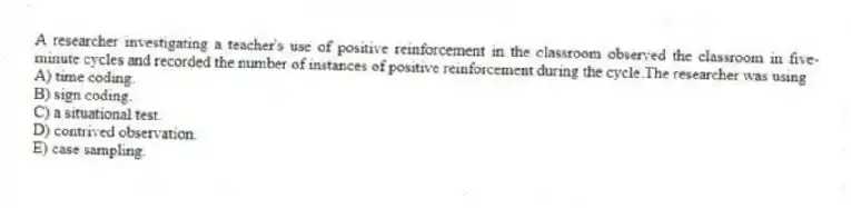 A researcher investigating a teacher's use of positive reinforcement in the classroom observed the classroom in five-minute cycles and recorded the number of instances of positive reinforcement during the cycle.The researcher was using
A) time coding.
B) sign coding.
C) a situational test.
D) contrived observation.
E) case sampling.