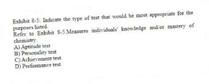 Exhibit 8-5: Indicate the type of test that would be most appropriate for the purposes listed.
-Refer to Exhibit 8-5.Measures individuals' knowledge and/or mastery of chemistry.
A) Aptitude test
B) Personality test
C) Achievement test
D) Performance test