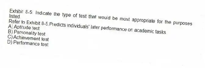 Exhibit 8-5: Indicate the type of test that would be most appropriate for the purposes listed.
-Refer to Exhibit 8-5.Predicts individuals' later performance on academic tasks.
A) Aptitude test
B) Personality test
C) Achievement test
D) Performance test