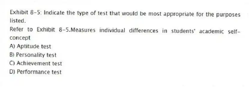 Exhibit 8-5: Indicate the type of test that would be most appropriate for the purposes listed.
-Refer to Exhibit 8-5.Measures individual differences in students' academic self-concept
A) Aptitude test
B) Personality test
C) Achievement test
D) Performance test