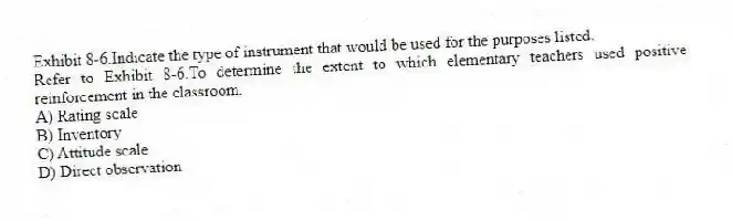 Exhibit 8-6.Indicate the type of instrument that would be used for the purposes listed.
-Refer to Exhibit 8-6.To determine the extent to which elementary teachers used positive reinforcement in the classroom.
A) Rating scale
B) Inventory
C) Attitude scale
D) Direct observation