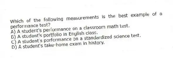 Which of the following measurements is the best example of a performance test?
A) A student's performance on a classroom math test.
B) A student's portfolio in English class.
C) A student's performance on a standardized science test.
D) A student's take-home exam in history.