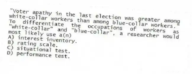 "Voter apathy in the last election was greater among white-collar workers than among blue-collar workers." To differentiate the occupations of workers as "white-collar" and "blue-collar", a researcher would most likely use a(n)
A) interest inventory.
B) rating scale.
C) situational test.
D) performance test.
