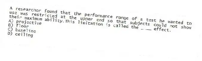 A researcher found that the performance range of a test he wanted to use was restricted at the upper end so that subjects could not show their maximum ability.This limitation is called the ____ effect.
A) projective
B) floor
C) baseline
D) ceiling
