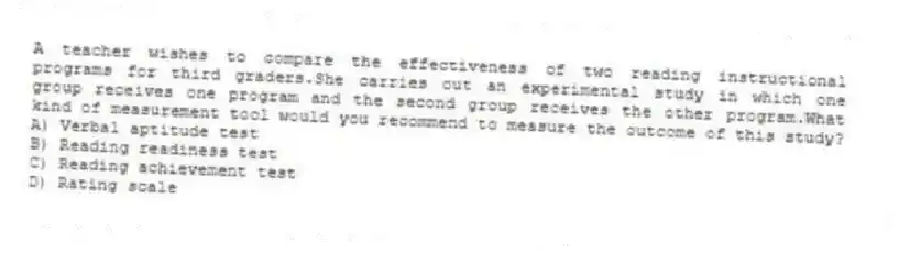 A teacher wishes to compare the effectiveness of two reading instructional programs for third graders.She carries out an experimental study in which one group receives one program and the second group receives the other program.What kind of measurement tool would you recommend to measure the outcome of this study?
A) Verbal aptitude test
B) Reading readiness test
C) Reading achievement test
D) Rating scale