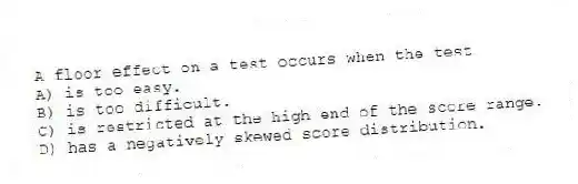A floor effect on a test occurs when the test
A) is too easy.
B) is too difficult.
C) is restricted at the high end of the score range.
D) has a negatively skewed score distribution.