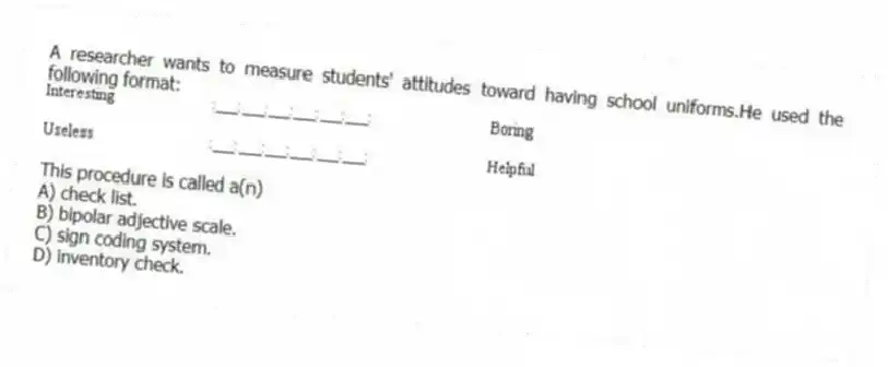A researcher wants to measure students' attitudes toward having school uniforms.He used the following format:
This procedure is called a(n)
A) check list.
B) bipolar adjective scale.
C) sign coding system.
D) inventory check.