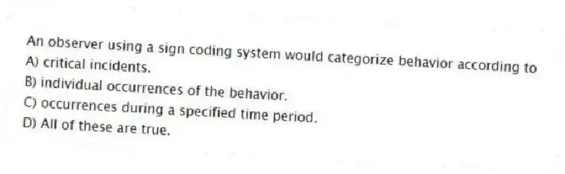 An observer using a sign coding system would categorize behavior according to
A) critical incidents.
B) individual occurrences of the behavior.
C) occurrences during a specified time period.
D) All of these are true.