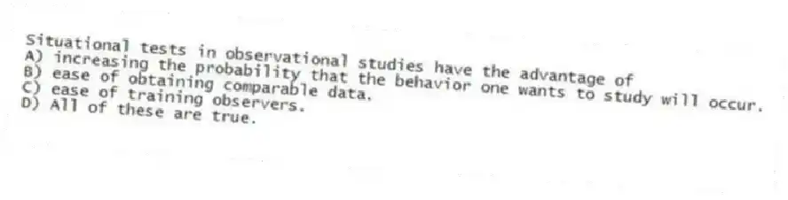 Situational tests in observational studies have the advantage of
A) increasing the probability that the behavior one wants to study will occur.
B) ease of obtaining comparable data.
C) ease of training observers.
D) All of these are true.