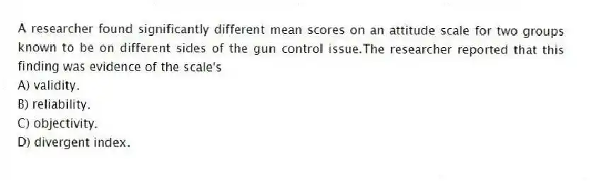A researcher found significantly different mean scores on an attitude scale for two groups known to be on different sides of the gun control issue.The researcher reported that this finding was evidence of the scale's
A) validity.
B) reliability.
C) objectivity.
D) divergent index.
