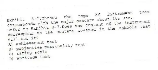 Exhibit 8-7:Choose the type of instrument that corresponds with the major concern about its use.
-Refer to Exhibit 8-7.Does the content of the instrument correspond to the content covered in the schools that will use it?
A) achievement test
B) projective personality test
C) rating scale
D) aptitude test