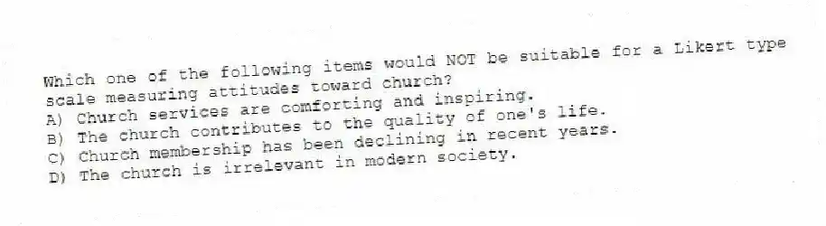 Which one of the following items would NOT be suitable for a Likert type scale measuring attitudes toward church?
A) Church services are comforting and inspiring.
B) The church contributes to the quality of one's life.
C) Church membership has been declining in recent years.
D) The church is irrelevant in modern society.
